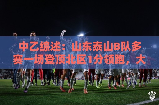 中乙综述：山东泰山B队多赛一场登顶北区1分领跑，大连可为仍第3