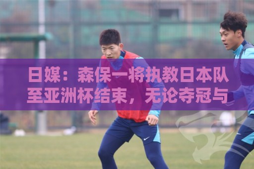 日媒:森保一将执教日本队至亚洲杯结束,无论夺冠与否都不再续约 日媒:森保一将执教日本队至亚洲杯结束,无论夺冠与否都不再续约