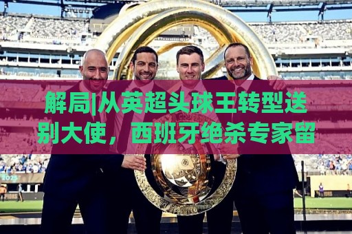 解局|从英超头球王转型送别大使,西班牙绝杀专家留了绝招给法国 解局|从英超头球王转型送别大使,西班牙绝杀专家留了绝招给法国