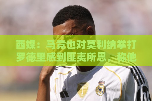 西媒:马竞也对莫利纳拳打罗德里感到匪夷所思,称他平时很腼腆 西媒:马竞也对莫利纳拳打罗德里感到匪夷所思,称他平时很腼腆