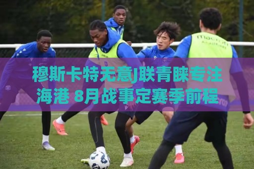 穆斯卡特无意J联青睐专注海港 8月战事定赛季前程