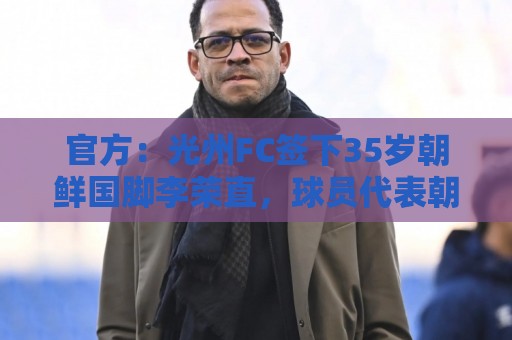 官方：光州FC签下35岁朝鲜国脚李荣直，球员代表朝鲜队出战23场