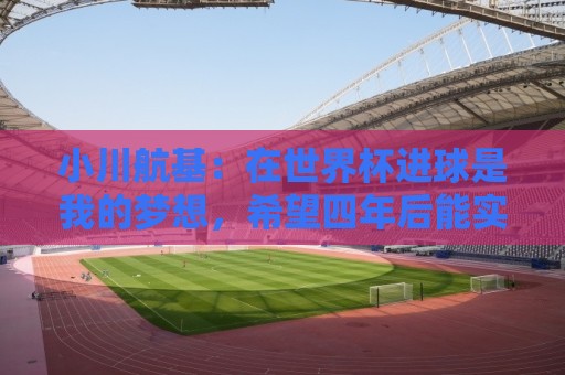 小川航基:在世界杯进球是我的梦想,希望四年后能实现 小川航基:在世界杯进球是我的梦想,希望四年后能实现