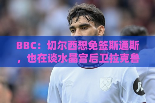 BBC：切尔西想免签斯通斯，也在谈水晶宫后卫拉克鲁瓦