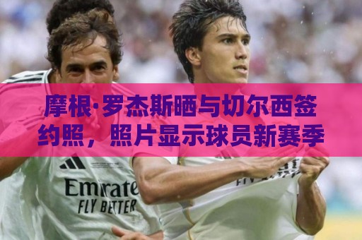 摩根·罗杰斯晒与切尔西签约照,照片显示球员新赛季将穿17号 摩根·罗杰斯晒与切尔西签约照,照片显示球员新赛季将穿17号