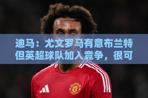 迪马：尤文罗马有意布兰特但英超球队加入竞争，很可能是他下一站