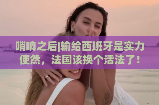 哨响之后|输给西班牙是实力使然，法国该换个活法了！