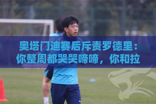 奥塔门迪赛后斥责罗德里:你整周都哭哭啼啼,你和拉波尔特不地道 奥塔门迪赛后斥责罗德里:你整周都哭哭啼啼,你和拉波尔特不地道