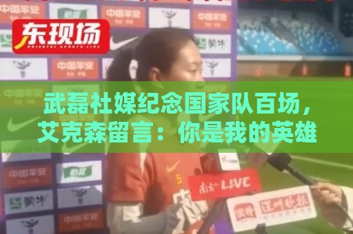 武磊社媒纪念国家队百场，艾克森留言：你是我的英雄，兄弟，Nb