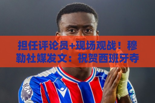 担任评论员+现场观战！穆勒社媒发文：祝贺西班牙夺得世界杯冠军