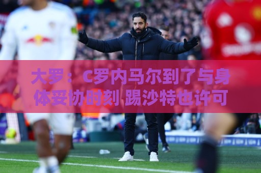 大罗:C罗内马尔到了与身体妥协时刻 踢沙特也许可以但世界杯很难 大罗:C罗内马尔到了与身体妥协时刻 踢沙特也许可以但世界杯很难