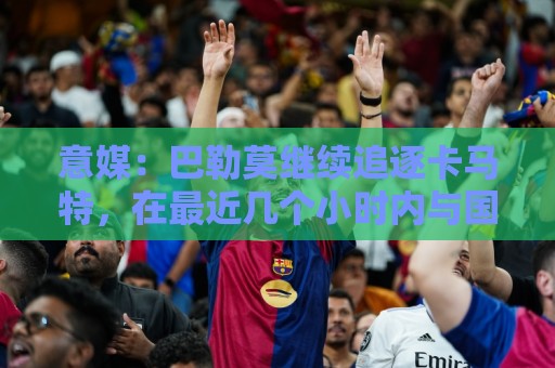 意媒:巴勒莫继续追逐卡马特,在最近几个小时内与国米持续接触 意媒:巴勒莫继续追逐卡马特,在最近几个小时内与国米持续接触