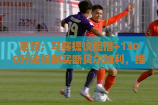 意媒：马赛提议租借+1300万欧强制买断贝尔加利，维罗纳要1500万