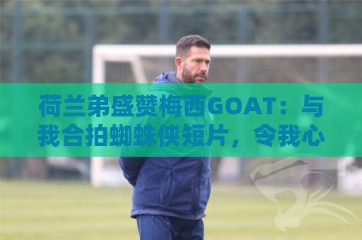 荷兰弟盛赞梅西GOAT：与我合拍蜘蛛侠短片，令我心中充满感激
