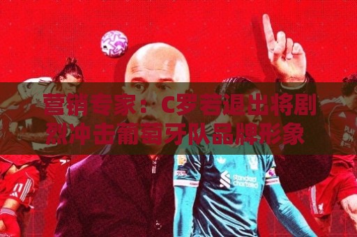 营销专家：C罗若退出将剧烈冲击葡萄牙队品牌形象 他价值远超全队
