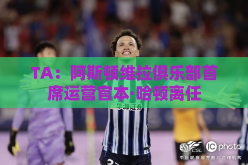 TA：阿斯顿维拉俱乐部首席运营官本·哈顿离任