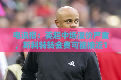 电讯报：英超中场溢价严重，斯科特转会费可能接近1亿镑