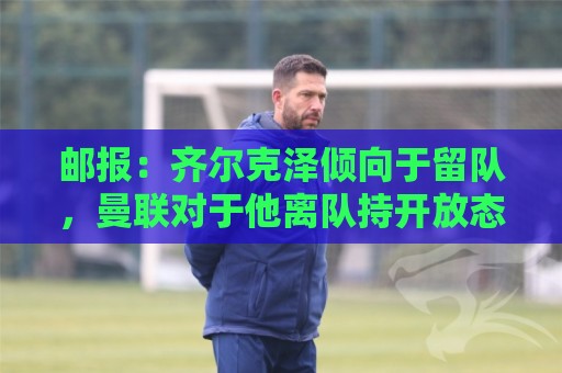 邮报:齐尔克泽倾向于留队,曼联对于他离队持开放态度 邮报:齐尔克泽倾向于留队,曼联对于他离队持开放态度