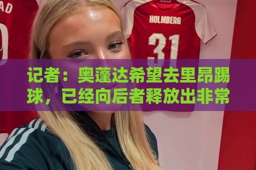 记者:奥蓬达希望去里昂踢球,已经向后者释放出非常积极的信号 记者:奥蓬达希望去里昂踢球,已经向后者释放出非常积极的信号