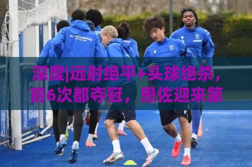 深度|远射绝平+头球绝杀,前6次都夺冠,恩佐迎来第7场大赛决赛 深度|远射绝平+头球绝杀,前6次都夺冠,恩佐迎来第7场大赛决赛