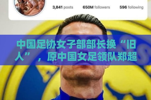 中国足协女子部部长换“旧人” ,原中国女足领队郑超勇回归 中国足协女子部部长换“旧人” ,原中国女足领队郑超勇回归