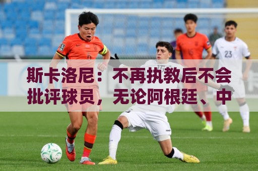斯卡洛尼：不再执教后不会批评球员，无论阿根廷、中国还是日本人