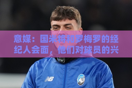 意媒：国米将和罗梅罗的经纪人会面，他们对球员的兴趣是真的