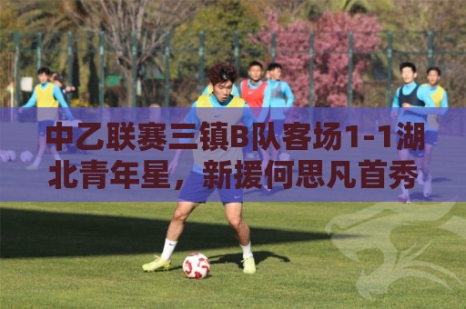 中乙联赛三镇B队客场1-1湖北青年星,新援何思凡首秀收获进球 中乙联赛三镇B队客场1-1湖北青年星,新援何思凡首秀收获进球