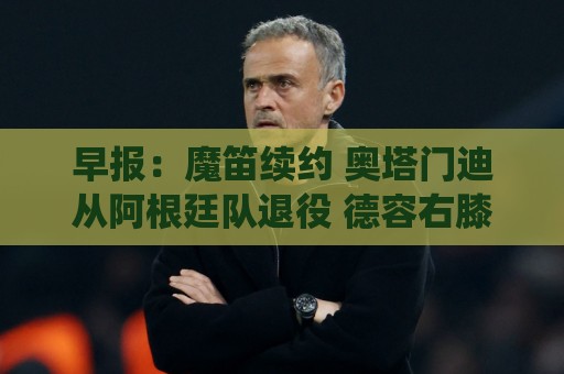 早报:魔笛续约 奥塔门迪从阿根廷队退役 德容右膝内侧副韧带撕裂 早报:魔笛续约 奥塔门迪从阿根廷队退役 德容右膝内侧副韧带撕裂