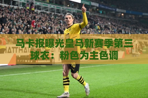 马卡报曝光皇马新赛季第三球衣:粉色为主色调 马卡报曝光皇马新赛季第三球衣:粉色为主色调