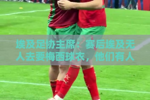 埃及足协主席：赛后埃及无人去要梅西球衣，他们有人来要萨拉赫的