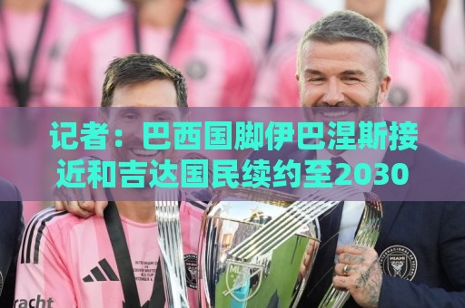 记者:巴西国脚伊巴涅斯接近和吉达国民续约至2030年 记者:巴西国脚伊巴涅斯接近和吉达国民续约至2030年
