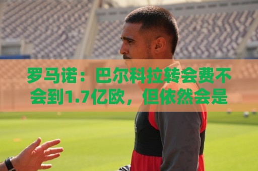 罗马诺：巴尔科拉转会费不会到1.7亿欧，但依然会是一笔巨款