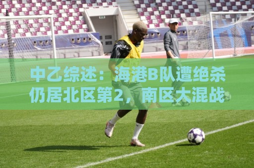中乙综述:海港B队遭绝杀仍居北区第2,南区大混战4-7名仅差1分 中乙综述:海港B队遭绝杀仍居北区第2,南区大混战4-7名仅差1分