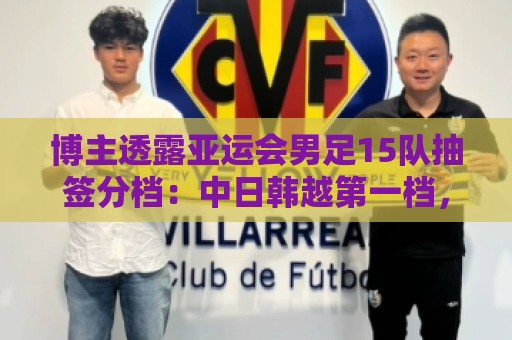 博主透露亚运会男足15队抽签分档:中日韩越第一档,伊拉克退出 博主透露亚运会男足15队抽签分档:中日韩越第一档,伊拉克退出