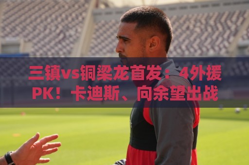 三镇vs铜梁龙首发:4外援PK!卡迪斯、向余望出战,杜月徵替补 三镇vs铜梁龙首发:4外援PK!卡迪斯、向余望出战,杜月徵替补