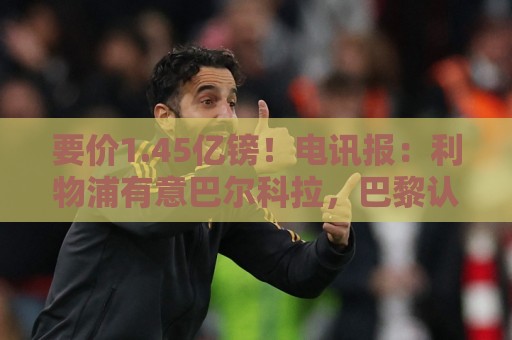 要价1.45亿镑!电讯报:利物浦有意巴尔科拉,巴黎认为这是行情价 要价1.45亿镑!电讯报:利物浦有意巴尔科拉,巴黎认为这是行情价