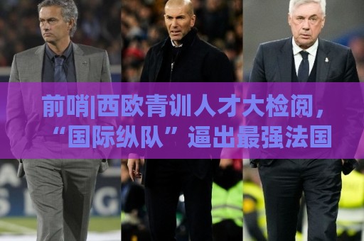前哨|西欧青训人才大检阅,“国际纵队”逼出最强法国? 前哨|西欧青训人才大检阅,“国际纵队”逼出最强法国?