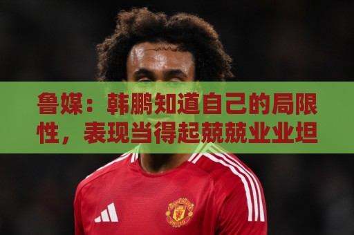 鲁媒：韩鹏知道自己的局限性，表现当得起兢兢业业坦坦荡荡