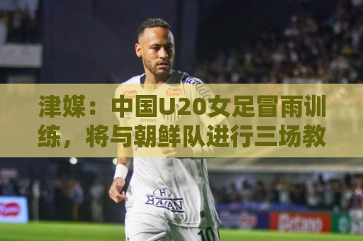 津媒：中国U20女足冒雨训练，将与朝鲜队进行三场教学赛