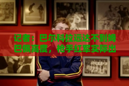 记者：巴尔科拉远达不到姆巴佩高度，枪手红军实际出价可能1.2亿