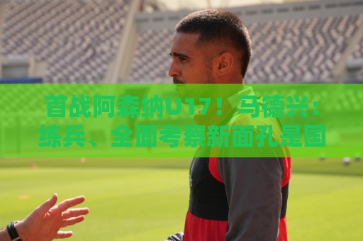 首战阿森纳U17！马德兴：练兵、全面考察新面孔是国少最重要目的