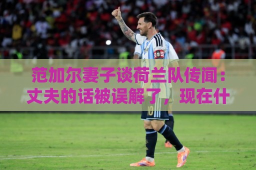 范加尔妻子谈荷兰队传闻：丈夫的话被误解了，现在什么事也没有