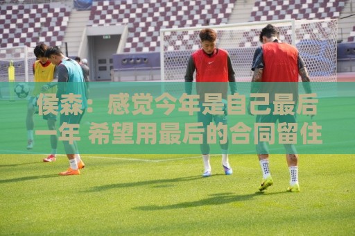 侯森：感觉今年是自己最后一年 希望用最后的合同留住该留的人
