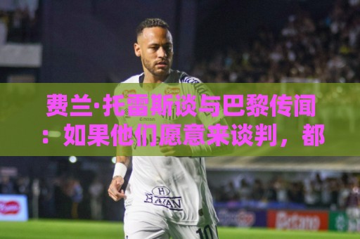 费兰·托雷斯谈与巴黎传闻:如果他们愿意来谈判,都可以进行沟通 费兰·托雷斯谈与巴黎传闻:如果他们愿意来谈判,都可以进行沟通