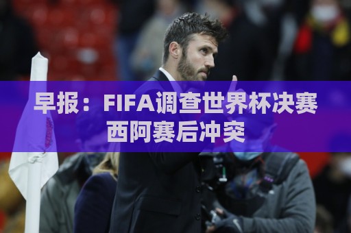 早报：FIFA调查世界杯决赛西阿赛后冲突