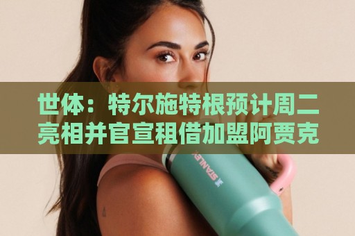 世体：特尔施特根预计周二亮相并官宣租借加盟阿贾克斯