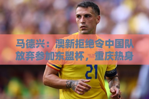 马德兴：澳新拒绝令中国队放弃参加东盟杯，重庆热身赛更有针对性