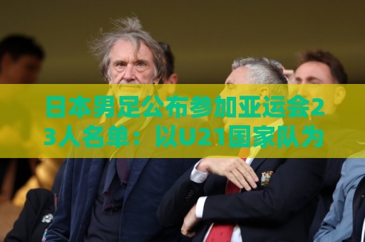 日本男足公布参加亚运会23人名单:以U21国家队为班底,4人留洋 日本男足公布参加亚运会23人名单:以U21国家队为班底,4人留洋