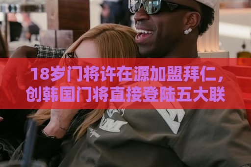 18岁门将许在源加盟拜仁,创韩国门将直接登陆五大联赛豪门先例! 18岁门将许在源加盟拜仁,创韩国门将直接登陆五大联赛豪门先例!